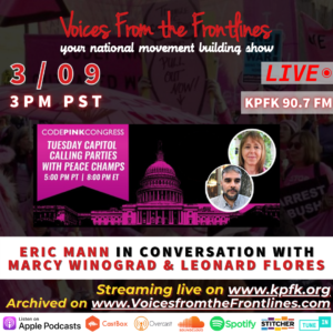 This week on Voices from the Frontlines, Join Leonardo Flores and Marcy Winograd  from Code Pink in Conversation with Eric Mann today at 3. Join the Code Pink Congress call today at 5 PM—yes, Strategy Center will be there and you should join us Capitol Calling Party: End Sanctions on Venezuela  Tuesday, March 9th, 5:00 PM to 6:00 PM (PST) - CODEPINK Congress www.codepink.org/03092021 Streaming live on KPFK 90.7fm, www.kpfk.org Archived on www.voicesfromthefrontlines.com